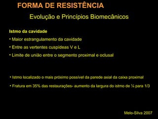 Melo-Silva 2007
Evolução e Princípios Biomecânicos
FORMA DE RESISTÊNCIA
• Istmo localizado o mais próximo possível da parede axial da caixa proximal
• Fratura em 35% das restaurações- aumento da largura do istmo de ¼ para 1/3
Istmo da cavidade
• Maior estrangulamento da cavidade
• Entre as vertentes cuspídeas V e L
• Limite de união entre o segmento proximal e oclusal
 