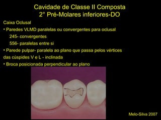 Melo-Silva 2007
Cavidade de Classe II Composta
2° Pré-Molares inferiores-DO
Caixa Oclusal
• Paredes VLMD paralelas ou convergentes para oclusal
245- convergentes
556- paralelas entre si
• Parede pulpar- paralela ao plano que passa pelos vértices
das cúspides V e L - inclinada
• Broca posicionada perpendicular ao plano
 
