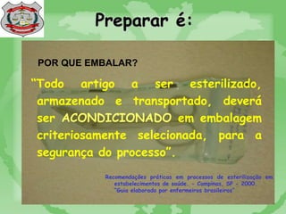 Preparar é:
POR QUE EMBALAR?
“Todo artigo a ser esterilizado,
armazenado e transportado, deverá
ser ACONDICIONADO em embalagem
criteriosamente selecionada, para a
segurança do processo”.
Recomendações práticas em processos de esterilização em
estabelecimentos de saúde. - Campinas, SP - 2000.
“Guia elaborado por enfermeiros brasileiros”
 