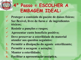4° Passo = ESCOLHER A
EMBAGEM IDEAL:
 Proteger o conteúdo do pacote de danos físicos;
 Ser flexível, livre de furos e de ingredientes
tóxicos;
 Resistir a punções e rasgos;
 Apresentar custo benefício positivo;
 Deve preservar a esterilidade do material
atender aos quesitos seguintes:
1. Permitir a dissipação do agente esterilizante;
2. Permitir a secagem e aeração;
3. Manter a esterilidade;
4. Facilitar a apresentação asséptica.
 