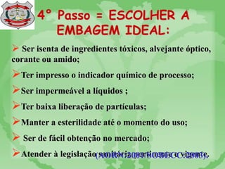 4° Passo = ESCOLHER A
EMBAGEM IDEAL:
 Ser isenta de ingredientes tóxicos, alvejante óptico,
corante ou amido;
Ter impresso o indicador químico de processo;
Ser impermeável a líquidos ;
Ter baixa liberação de partículas;
Manter a esterilidade até o momento do uso;
 Ser de fácil obtenção no mercado;
Atender à legislação sanitária pertinente e vigente.
(AORN:2001/SOBECC:2003).
 
