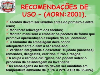 RECOMENDAÇÕES DE
USO – (AORN:2001).
 Tecidos devem ser lavados antes do primeiro e entre
usos;
 Monitorar relavagem dos tecidos;
 Montar, manusear e embalar os pacotes de forma que
promova apresentação asséptica do seu conteúdo;
 O tamanho da embalagem deve cobrir
adequadamente o item a ser embalado;
 Verificar integridade e descartar: sujidade (manchas),
remendos, desgastes, cerzidos, furos e rasgos;
A roupa e campos cirúrgicos não podem sofrer o
processo de calandragem na lavanderia;
As embalagens de tecido devem ser mantidas em
temperatura ambiente de (18°C a 22°C e UR de 35-70%).
 