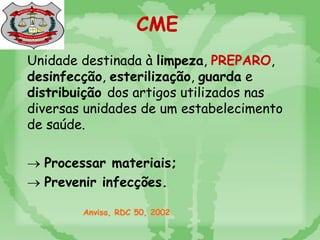 Unidade destinada à limpeza, PREPARO,
desinfecção, esterilização, guarda e
distribuição dos artigos utilizados nas
diversas unidades de um estabelecimento
de saúde.
 Processar materiais;
 Prevenir infecções.
Anvisa, RDC 50, 2002
CME
 