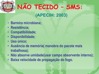 NÃO TECIDO – SMS:
• Barreira microbiana;
• Resistência;
• Compatibilidade;
• Disponibilidade;
• Uso único;
• Ausência de memória( manobra do pacote mais
trabalhosa);
• Não absorve umidade(usar campo absorvente interno);
• Baixa velocidade de propagação do fogo.
(APECIH: 2003)
 