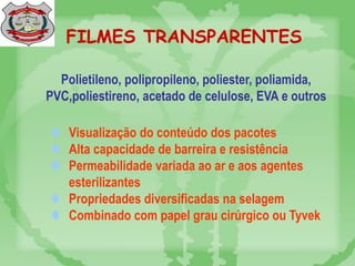FILMES TRANSPARENTES
 Visualização do conteúdo dos pacotes
 Alta capacidade de barreira e resistência
 Permeabilidade variada ao ar e aos agentes
esterilizantes
 Propriedades diversificadas na selagem
 Combinado com papel grau cirúrgico ou Tyvek
Polietileno, polipropileno, poliester, poliamida,
PVC,poliestireno, acetado de celulose, EVA e outros
 