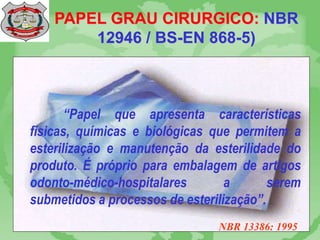 PAPEL GRAU CIRURGICO: NBR
12946 / BS-EN 868-5)
“Papel que apresenta características
físicas, químicas e biológicas que permitem a
esterilização e manutenção da esterilidade do
produto. É próprio para embalagem de artigos
odonto-médico-hospitalares a serem
submetidos a processos de esterilização”.
NBR 13386: 1995
 