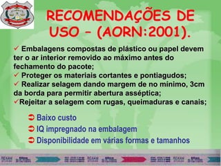 RECOMENDAÇÕES DE
USO – (AORN:2001).
 Embalagens compostas de plástico ou papel devem
ter o ar interior removido ao máximo antes do
fechamento do pacote;
 Proteger os materiais cortantes e pontiagudos;
 Realizar selagem dando margem de no mínimo, 3cm
da borda para permitir abertura asséptica;
Rejeitar a selagem com rugas, queimaduras e canais;
 Baixo custo
 IQ impregnado na embalagem
 Disponibilidade em várias formas e tamanhos
 