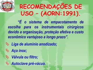 RECOMENDAÇÕES DE
USO – (AORN:1991).
“É o sistema de empacotamento de
escolha para os instrumentais cirúrgicos
devido a organização, proteção efetiva e custo
econômico vantajoso a longo prazo”.
 Liga de alumínio anodizado;
 Aço inox;
 Válvula ou filtro;
 Autoclave pré-vácuo.
 