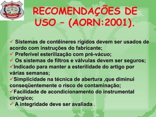 RECOMENDAÇÕES DE
USO – (AORN:2001).
 Sistemas de contêineres rígidos devem ser usados de
acordo com instruções do fabricante;
 Preferível esterilização com pré-vácuo;
 Os sistemas de filtros e válvulas devem ser seguros;
Indicado para manter a esterilidade do artigo por
várias semanas;
Simplicidade na técnica de abertura ,que diminui
conseqüentemente o risco de contaminação;
Facilidade de acondicionamento do instrumental
cirúrgico;
 A integridade deve ser avaliada .
 