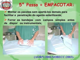 5° Passo = EMPACOTAR:
 Montar os pacotes sem apertá-los demais para
facilitar a penetração do agente esterilizante;
 Forrar as bandejas com campos simples antes
de dispor os instrumentais;
(AORN:2001/SOBECC:2003).
 