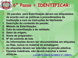 6° Passo = IDENTIFICAR:
 Os pacotes para Esterilização devem ser etiquetados
de acordo com as políticas e procedimentos da
Instituição e com as instruções do fabricante:
1. Descrição do conteúdo do pacote;
2. Método de Esterilização;
3. Data da esterilização e de validade;
4. Setor de origem;
5. Nome do preparador;
6. Nº do controle de lote.
 As informações devem ser documentadas em etiquetas
ou fitas, nunca no material da embalagem;
 As etiquetas devem ser aderidas na porção plástica;
 Canetas indeléveis, não devem manchar e serem
atóxicas. (AORN:2001/SOBECC:2003).
 