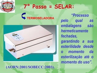 7° Passo = SELAR:
(AORN:2001/SOBECC:2003).
TERMOSELADORA
“Processo
pelo qual as
embalagens são
hermeticamente
fechadas,
garantindo a sua
esterilidade desde
o momento da
esterilização até o
momento do uso”.
 
