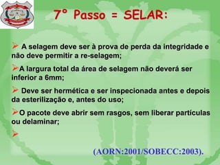 7° Passo = SELAR:
 A selagem deve ser à prova de perda da integridade e
não deve permitir a re-selagem;
A largura total da área de selagem não deverá ser
inferior a 6mm;
 Deve ser hermética e ser inspecionada antes e depois
da esterilização e, antes do uso;
O pacote deve abrir sem rasgos, sem liberar partículas
ou delaminar;

(AORN:2001/SOBECC:2003).
 