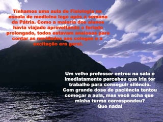 Tínhamos uma aula de Fisiologia na
escola de medicina logo após a semana
da Pátria. Como a maioria dos alunos
havia viajado aproveitando o feriado
prolongado, todos estavam ansiosos para
contar as novidades aos colegas e a
excitação era geral.
Um velho professor entrou na sala e
imediatamente percebeu que iria ter
trabalho para conseguir silêncio.
Com grande dose de paciência tentou
começar a aula, mas você acha que
minha turma correspondeu?
Que nada!
 