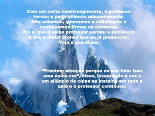 Com um certo constrangimento, o professor
tornou a pedir silêncio educadamente.
Não adiantou, ignoramos a solicitação e
continuamos firmes na conversa.
Foi aí que o velho professor perdeu a paciência
e deu a maior bronca que eu já presenciei.
Veja o que disse:
“Prestem atenção porque eu vou falar isso
uma única vez”, disse, levantando a voz e
um silêncio de culpa se instalou em toda a
sala e o professor continuou.
 