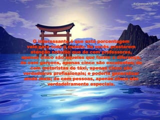 O interessante é que esta porcentagem
vale para todo o mundo. Se vocês prestarem
atenção notarão que de cem professores,
apenas cinco são aqueles que fazem a diferença,
de cem garçons, apenas cinco são excelentes; de
cem motoristas de táxi, apenas cinco são
verdadeiros profissionais; e poderia generalizar
ainda mais; de cem pessoas, apenas cinco são
verdadeiramente especiais.
 
