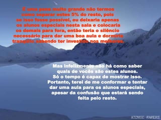 É uma pena muito grande não termos
como separar estes 5% do resto, pois
se isso fosse possível, eu deixaria apenas
os alunos especiais nesta sala e colocaria
os demais para fora, então teria o silêncio
necessário para dar uma boa aula e dormiria
tranqüilo sabendo ter investido nos melhores.
Mas infelizmente não há como saber
quais de vocês são estes alunos.
Só o tempo é capaz de mostrar isso.
Portanto, terei de me conformar e tentar
dar uma aula para os alunos especiais,
apesar da confusão que estará sendo
feita pelo resto.
 