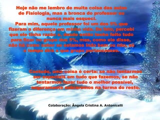 Hoje não me lembro de muita coisa das aulas
de Fisiologia, mas a bronca do professor eu
nunca mais esqueci.
Para mim, aquele professor foi um dos 5% que
fizeram a diferença em minha vida. De fato, percebi
que ele tinha razão e, desde então tenho feito tudo
para ficar no grupo dos 5%, mas, como ele disse,
não há como saber se estamos indo bem ou não, só
o tempo dirá a que grupo pertencemos.
Contudo, uma coisa é certa: se não tentarmos
ser especiais em tudo que fazemos, se não
tentarmos fazer tudo o melhor possível,
seguramente sobraremos na turma do resto.
Colaboração: Ângela Cristina A. Antonicelli
 