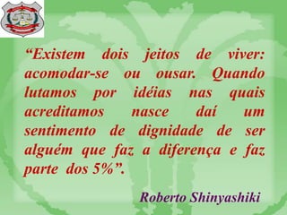 “Existem dois jeitos de viver:
acomodar-se ou ousar. Quando
lutamos por idéias nas quais
acreditamos nasce daí um
sentimento de dignidade de ser
alguém que faz a diferença e faz
parte dos 5%”.
Roberto Shinyashiki
 