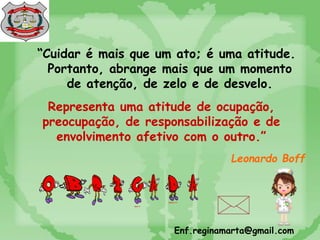 “Cuidar é mais que um ato; é uma atitude.
Portanto, abrange mais que um momento
de atenção, de zelo e de desvelo.
Leonardo Boff
Representa uma atitude de ocupação,
preocupação, de responsabilização e de
envolvimento afetivo com o outro.”
Enf.reginamarta@gmail.com
 