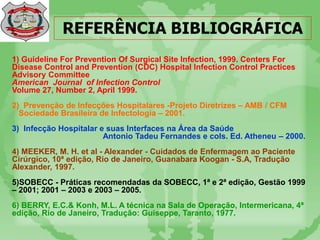 REFERÊNCIA BIBLIOGRÁFICA
1) Guideline For Prevention Of Surgical Site Infection, 1999. Centers For
Disease Control and Prevention (CDC) Hospital Infection Control Practices
Advisory Committee
American Journal of Infection Control
Volume 27, Number 2, April 1999.
2) Prevenção de Infecções Hospitalares -Projeto Diretrizes – AMB / CFM
Sociedade Brasileira de Infectologia – 2001.
3) Infecção Hospitalar e suas Interfaces na Área da Saúde
Antonio Tadeu Fernandes e cols. Ed. Atheneu – 2000.
4) MEEKER, M. H. et al - Alexander - Cuidados de Enfermagem ao Paciente
Cirúrgico, 10ª edição, Rio de Janeiro, Guanabara Koogan - S.A, Tradução
Alexander, 1997.
5)SOBECC - Práticas recomendadas da SOBECC, 1ª e 2ª edição, Gestão 1999
– 2001; 2001 – 2003 e 2003 – 2005.
6) BERRY, E.C.& Konh, M.L. A técnica na Sala de Operação, Intermericana, 4ª
edição, Rio de Janeiro, Tradução: Guiseppe, Taranto, 1977.
 