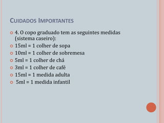 CUIDADOS IMPORTANTES
 4. O copo graduado tem as seguintes medidas
  (sistema caseiro):
 15ml = 1 colher de sopa
 10ml = 1 colher de sobremesa
 5ml = 1 colher de chá
 3ml = 1 colher de café
 15ml = 1 medida adulta
 5ml = 1 medida infantil
 