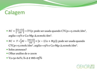 Calagem
 𝑁𝐶 =
𝑉2−𝑉1
100
∗ 𝐶𝑇𝐶𝑝; pode ser usada quando CTCp>=5 cmolc/dm³,
argila>=15% e Ca+Mg>2,0cmolc/dm³.
 𝑁𝐶 = 𝑌 ∗ 𝐴𝑙 −
𝑚𝑡∗𝑡
100
+ 𝑥 − 𝐶𝑎 + 𝑀𝑔 ; pode ser usada quando
CTCp<=5 cmolc/dm³, argila>=15% e Ca+Mg<2,0cmolc/dm³.
 Solos arenosos?
 Olhar análise de 0-20cm
 V2=50-60%; X=2 e mt=15%
 