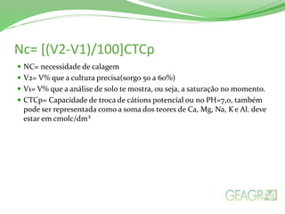 Nc= [(V2-V1)/100]CTCp
 NC= necessidade de calagem
 V2= V% que a cultura precisa(sorgo 50 a 60%)
 V1= V% que a análise de solo te mostra, ou seja, a saturação no momento.
 CTCp= Capacidade de troca de cátions potencial ou no PH=7,0, também
pode ser representada como a soma dos teores de Ca, Mg, Na, Ke Al. deve
estar em cmolc/dm³
 