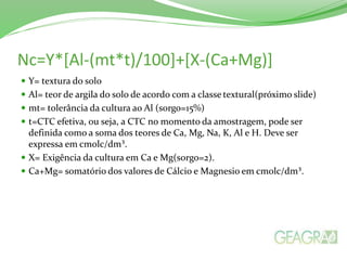 Nc=Y*[Al-(mt*t)/100]+[X-(Ca+Mg)]
 Y= textura do solo
 Al= teor de argila do solo de acordo com a classe textural(próximo slide)
 mt= tolerância da cultura ao Al (sorgo=15%)
 t=CTC efetiva, ou seja, a CTC no momento da amostragem, pode ser
definida como a soma dos teores de Ca, Mg, Na, K, Al e H. Deve ser
expressa em cmolc/dm³.
 X= Exigência da cultura em Ca e Mg(sorgo=2).
 Ca+Mg= somatório dos valores de Cálcio e Magnesio em cmolc/dm³.
 