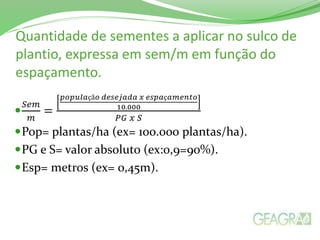 Quantidade de sementes a aplicar no sulco de
plantio, expressa em sem/m em função do
espaçamento.

𝑆𝑒𝑚
𝑚
=
𝑝𝑜𝑝𝑢𝑙𝑎çã𝑜 𝑑𝑒𝑠𝑒𝑗𝑎𝑑𝑎 𝑥 𝑒𝑠𝑝𝑎ç𝑎𝑚𝑒𝑛𝑡𝑜
10.000
𝑃𝐺 𝑥 𝑆
Pop= plantas/ha (ex= 100.000 plantas/ha).
PG e S= valor absoluto (ex:0,9=90%).
Esp= metros (ex= 0,45m).
 