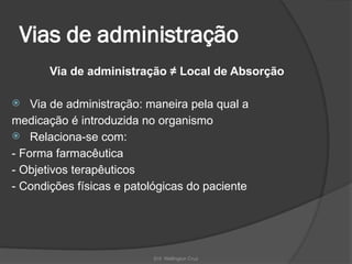 Enf. Wellington Cruz
Vias de administração
Via de administração ≠ Local de Absorção
 Via de administração: maneira pela qual a
medicação é introduzida no organismo
 Relaciona-se com:
- Forma farmacêutica
- Objetivos terapêuticos
- Condições físicas e patológicas do paciente
 