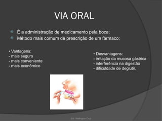 Enf. Wellington Cruz
VIA ORAL
 É a administração de medicamento pela boca;
 Método mais comum de prescrição de um fármaco;
• Vantagens:
- mais seguro
- mais conveniente
- mais econômico
• Desvantagens:
- irritação da mucosa gástrica
- interferência na digestão
- dificuldade de deglutir.
 