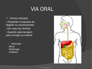 Enf. Wellington Cruz
VIA ORAL
 Contra indicado:
- Pacientes incapazes de
deglutir ou inconscientes
- Em caso de vômitos
- Quando está de jejum
para cirurgia ou exame
• Absorção:
- Boca
- Estômago
- Intestino
 