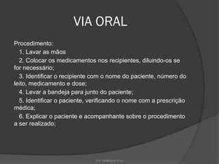 Enf. Wellington Cruz
VIA ORAL
Procedimento:
1. Lavar as mãos
2. Colocar os medicamentos nos recipientes, diluindo-os se
for necessário;
3. Identificar o recipiente com o nome do paciente, número do
leito, medicamento e dose;
4. Levar a bandeja para junto do paciente;
5. Identificar o paciente, verificando o nome com a prescrição
médica;
6. Explicar o paciente e acompanhante sobre o procedimento
a ser realizado;
 