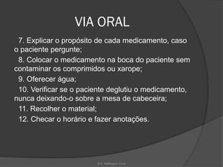 Enf. Wellington Cruz
VIA ORAL
7. Explicar o propósito de cada medicamento, caso
o paciente pergunte;
8. Colocar o medicamento na boca do paciente sem
contaminar os comprimidos ou xarope;
9. Oferecer água;
10. Verificar se o paciente deglutiu o medicamento,
nunca deixando-o sobre a mesa de cabeceira;
11. Recolher o material;
12. Checar o horário e fazer anotações.
 