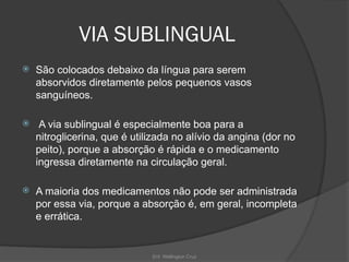 Enf. Wellington Cruz
VIA SUBLINGUAL
 São colocados debaixo da língua para serem
absorvidos diretamente pelos pequenos vasos
sanguíneos.
 A via sublingual é especialmente boa para a
nitroglicerina, que é utilizada no alívio da angina (dor no
peito), porque a absorção é rápida e o medicamento
ingressa diretamente na circulação geral.
 A maioria dos medicamentos não pode ser administrada
por essa via, porque a absorção é, em geral, incompleta
e errática.
 