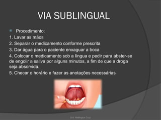 Enf. Wellington Cruz
VIA SUBLINGUAL
 Procedimento:
1. Lavar as mãos
2. Separar o medicamento conforme prescrita
3. Dar água para o paciente enxaguar a boca
4. Colocar o medicamento sob a língua e pedir para abster-se
de engolir a saliva por alguns minutos, a fim de que a droga
seja absorvida.
5. Checar o horário e fazer as anotações necessárias
 