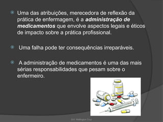 Enf. Wellington Cruz
 Uma das atribuições, merecedora de reflexão da
prática de enfermagem, é a administração de
medicamentos que envolve aspectos legais e éticos
de impacto sobre a prática profissional.
 Uma falha pode ter consequências irreparáveis.
 A administração de medicamentos é uma das mais
sérias responsabilidades que pesam sobre o
enfermeiro.
 