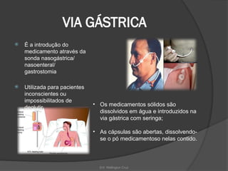 Enf. Wellington Cruz
VIA GÁSTRICA
 É a introdução do
medicamento através da
sonda nasogástrica/
nasoenteral/
gastrostomia
 Utilizada para pacientes
inconscientes ou
impossibilitados de
deglutir.
• Os medicamentos sólidos são
dissolvidos em água e introduzidos na
via gástrica com seringa;
• As cápsulas são abertas, dissolvendo-
se o pó medicamentoso nelas contido.
 