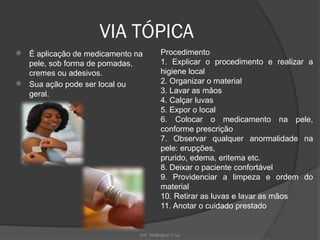 Enf. Wellington Cruz
VIA TÓPICA
 É aplicação de medicamento na
pele, sob forma de pomadas,
cremes ou adesivos.
 Sua ação pode ser local ou
geral.
Procedimento
1. Explicar o procedimento e realizar a
higiene local
2. Organizar o material
3. Lavar as mãos
4. Calçar luvas
5. Expor o local
6. Colocar o medicamento na pele,
conforme prescrição
7. Observar qualquer anormalidade na
pele: erupções,
prurido, edema, eritema etc.
8. Deixar o paciente confortável
9. Providenciar a limpeza e ordem do
material
10. Retirar as luvas e lavar as mãos
11. Anotar o cuidado prestado
 