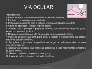 Enf. Wellington Cruz
VIA OCULAR
Procedimento
1. Lavar as mãos e levar os materiais ao leito do paciente
2. Explicar o procedimento ao paciente
3. Posicionar o paciente com a cabeça um pouco inclinada para trás
4. Antes da aplicação, realizar higiene ocular
5. Afastar com o polegar a pálpebra inferior, com auxilio do lenço ou gaze,
expondo o saco conjuntival
6. Desprezar a primeira porção da pomada ou uma gota do colírio;
7. Pedir ao paciente que olhe para cima, e instilar o medicamento na porção
média da pálpebra inferior;
8. Ao aplicar a pomada, depositá-la ao longo de toda extensão do saco
conjuntival inferior;
9. Solicitar ao paciente que feche as pálpebras e faça movimentos giratórios
do globo ocular;
10. Retirar o excesso de pomada com gaze;
11. Lavar as mãos e anotar o cuidado prestado
 