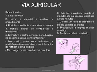 Enf. Wellington Cruz
VIA AURICULAR
Procedimento:
1. Lavar as mão
2. Levar o material e explicar o
procedimento
3. Posicionar o cliente e lateralizar a cabeça
4. Retirar, através do conta-gotas a
medicação
5. Entreabrir a orelha e instilar a medicação
no conduto auditivo sem contaminar
- No adulto, puxar com delicadeza o
pavilhão auditivo para cima e ara trás, a fim
de retificar o canal auditivo
- Na criança, puxar para baixo e para trás
6. Orientar o paciente quanto á
manutenção da posição inicial por
alguns minutos
7. Colocar um floco de algodão no
orifício externo da orelha
8. Providenciar a limpeza e lavar
as mãos
9. Anotar o cuidado prestado
 