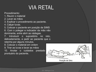 Enf. Wellington Cruz
VIA RETAL
Procedimento:
1. Reunir o material
2. Lavar as mãos
3. Explicar o procedimento ao paciente.
4. Calçar luvas.
5. Colocar o paciente em posição de SIMS
6. Com o polegar e indicador da mão não
dominante, entre abrir as nádegas.
7. Introduzir o supositório no reto,
delicadamente, e pedir ao paciente que o
retenha por alguns minutos.
8. Colocar o material em ordem
9. Tirar as luvas e lavar as mãos
10. Anotar o cuidados prestado no
prontuário do paciente.
 