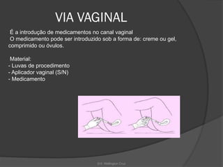 Enf. Wellington Cruz
VIA VAGINAL
É a introdução de medicamentos no canal vaginal
O medicamento pode ser introduzido sob a forma de: creme ou gel,
comprimido ou óvulos.
Material:
- Luvas de procedimento
- Aplicador vaginal (S/N)
- Medicamento
 