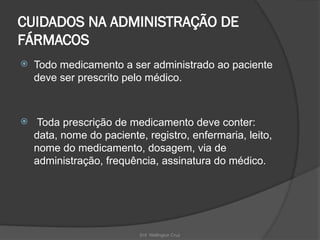 Enf. Wellington Cruz
CUIDADOS NA ADMINISTRAÇÃO DE
FÁRMACOS
 Todo medicamento a ser administrado ao paciente
deve ser prescrito pelo médico.
 Toda prescrição de medicamento deve conter:
data, nome do paciente, registro, enfermaria, leito,
nome do medicamento, dosagem, via de
administração, frequência, assinatura do médico.
 