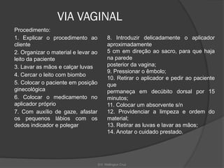 Enf. Wellington Cruz
VIA VAGINAL
Procedimento:
1. Explicar o procedimento ao
cliente
2. Organizar o material e levar ao
leito da paciente
3. Lavar as mãos e calçar luvas
4. Cercar o leito com biombo
5. Colocar o paciente em posição
ginecológica
6. Colocar o medicamento no
aplicador próprio
7. Com auxílio de gaze, afastar
os pequenos lábios com os
dedos indicador e polegar
8. Introduzir delicadamente o aplicador
aproximadamente
5 cm em direção ao sacro, para que haja
na parede
posterior da vagina;
9. Pressionar o êmbolo;
10. Retirar o aplicador e pedir ao paciente
que
permaneça em decúbito dorsal por 15
minutos;
11. Colocar um absorvente s/n
12. Providenciar a limpeza e ordem do
material;
13. Retirar as luvas e lavar as mãos;
14. Anotar o cuidado prestado.
 