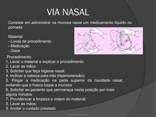 Enf. Wellington Cruz
VIA NASAL
Consiste em administrar na mucosa nasal um medicamento líquido ou
pomada
Material:
- Luvas de procedimento
- Medicação
- Gaze
Procedimento:
1. Levar o material e explicar o procedimento
2. Lavar as mãos
3. Solicitar que faça higiene nasal;
4. Inclinar a cabeça para trás (hiperextensão);
5. Pingar a medicação na parte superior da cavidade nasal,
evitando que o frasco toque a mucosa
6. Solicitar ao paciente que permaneça nesta posição por mais
alguns minutos
7. Providenciar a limpeza e ordem do material;
8. Lavar as mãos;
9. Anotar o cuidado prestado
 