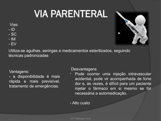Enf. Wellington Cruz
VIA PARENTERAL
Vias:
- ID
- SC
- IM
- EV
Utiliza-se agulhas, seringas e medicamentos esterilizados, seguindo
técnicas padronizadas
Vantagens:
- a disponibilidade é mais
rápida e mais previsível,
tratamento de emergências.
Desvantagens
- Pode ocorrer uma injeção intravascular
acidental, pode vir acompanhada de forte
dor e, às vezes, é difícil para um paciente
injetar o fármaco em si mesmo se for
necessária a automedicação.
- Alto custo
 