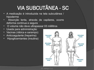 Enf. Wellington Cruz
VIA SUBCUTÂNEA - SC
• A medicação é introduzida na tela subcutânea /
hipoderme
• Absorção lenta, através de capilares, ocorre
deforma contínua e segura
• O volume não deve ultrapassar 03 mililitros
• Usada para administração
• Vacinas (rábica e sarampo)
• Anticoagulante (heparina)
• Hipoglicemiantes (insulina)
 