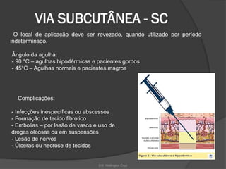 Enf. Wellington Cruz
VIA SUBCUTÂNEA - SC
O local de aplicação deve ser revezado, quando utilizado por período
indeterminado.
Ângulo da agulha:
- 90 °C – agulhas hipodérmicas e pacientes gordos
- 45°C – Agulhas normais e pacientes magros
Complicações:
- Infecções inespecíficas ou abscessos
- Formação de tecido fibrótico
- Embolias – por lesão de vasos e uso de
drogas oleosas ou em suspensões
- Lesão de nervos
- Úlceras ou necrose de tecidos
 